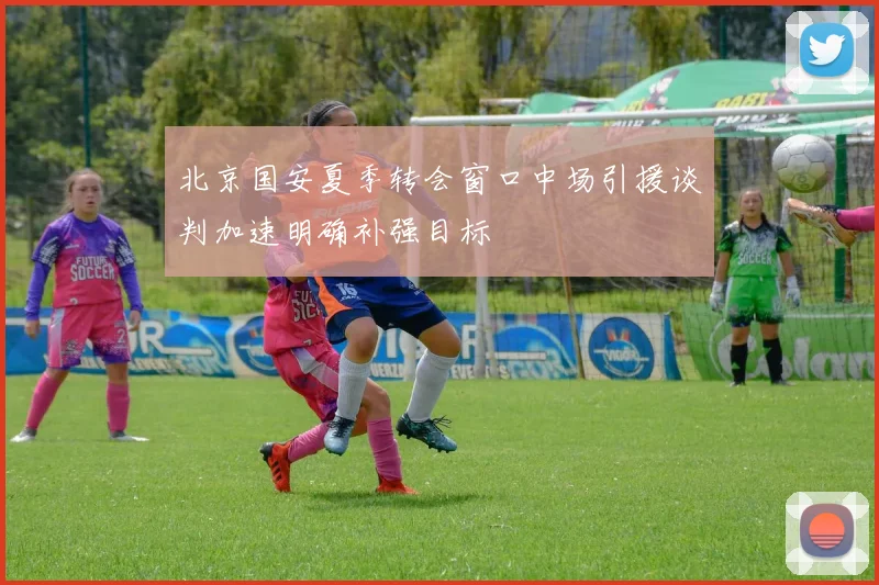 北京国安夏季转会窗口中场引援谈判加速明确补强目标